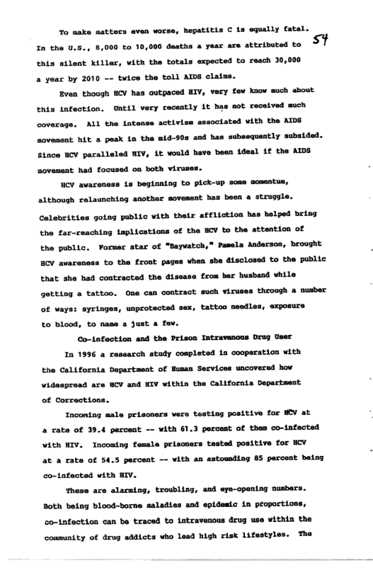 %o make matters even worse, hepatitis C 1z equally fatal. In the 0.5., 8,000 o 10, 0 deaths a year are attributed to thts silent killar, vith the totals expected to reach 30,000 a year by 2010 -~ tvice the toll AIDS clatss. Even though BCV has outpaced HIV, very fev kaow mich sbout this infection. UAtil very receatly it has mot recelved mich coverage. ALl the lntsase activiss associated vith the ATDS sovemeat: BAE a pesk 1o the a1d-90s and has subsequently subsided. Since HCY parallsled IV, Lt vould have besn idesl 1€ the AIDS sovemsat had focused o both viruses. HCY avareness 1s beglaning to pick-up same sceentus, althoush relaunching another sovement has been a struggle. Colebritias golng public vith thetx affliction has helped bring the far-ceaching Leplications of the ECV to the attention of the public. Porsar star of "Baywatch,” Pasela Andersoa, brought HCV awarancss to the front pages vhen sbe disclosed to the public that she had contracted the disesse from ber husband vhile getting a tattoo. One can contract such viruses through a nusber of ways: syringes, unprotected sex, tattoo needles, exposure to blood, to nase a Just a fov. Co-1nfection and the Prison Intravencus Drug User 1n 1996 a rassarch stady cospleted ia cooperation vith the Californta Dapartaent of Husan Services uncoversd hov Videspread are HCV and EIV within the Californis Departsest of Corrections. Incontag male peisoners vers testing positive for WV at 4 rate of 39.4 paroent —— vith 1.3 percest of thes co-infected \ith NIV. Tncoaing female prisosers tested positive for BCV at a cate of 54.5 parcest —- ¥ith an astouding 85 perceat betng co-tatacted vith BIV. hese are alaraing, trowbling, asd eye-opening musbers. Both beiag blood-borne saladies and epidesic in proportions, so-tnfection can be traced to iatravenous drug use within the e coamunity of drug sddicts vho lead high risk lifestyle